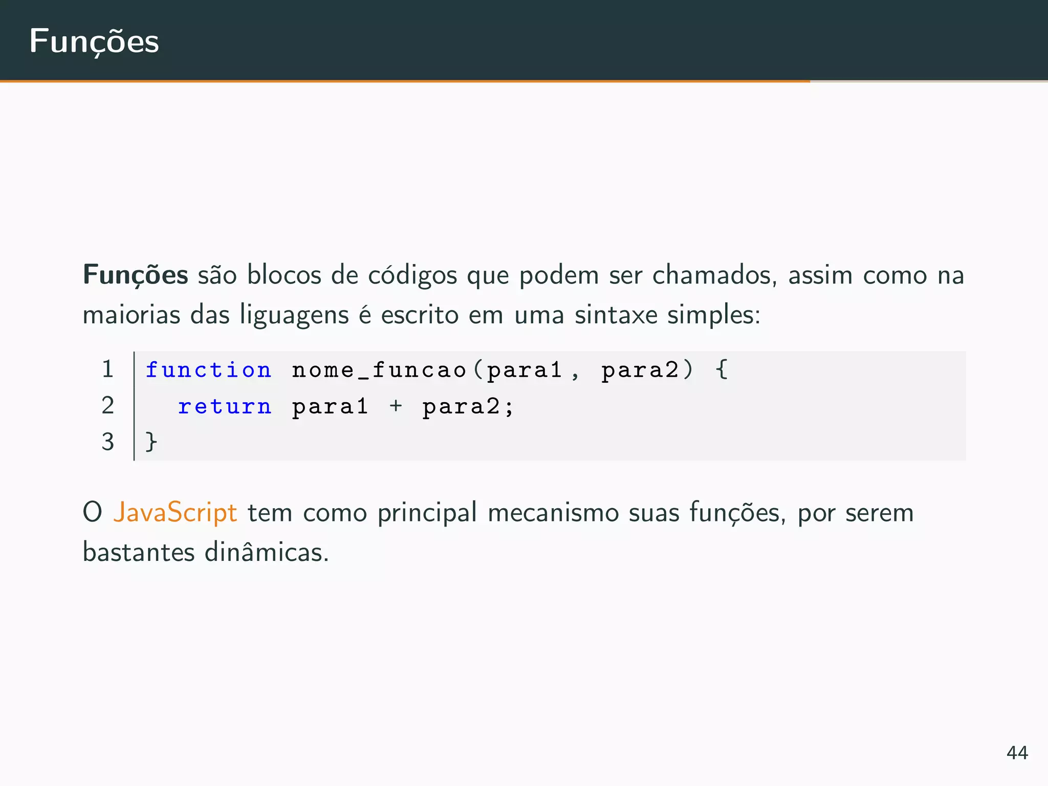 Funções
Funções são blocos de códigos que podem ser chamados, assim como na
maiorias das liguagens é escrito em uma sintaxe simples:
1 function nome_funcao(para1 , para2) {
2 return para1 + para2;
3 }
O JavaScript tem como principal mecanismo suas funções, por serem
bastantes dinâmicas.
44
 