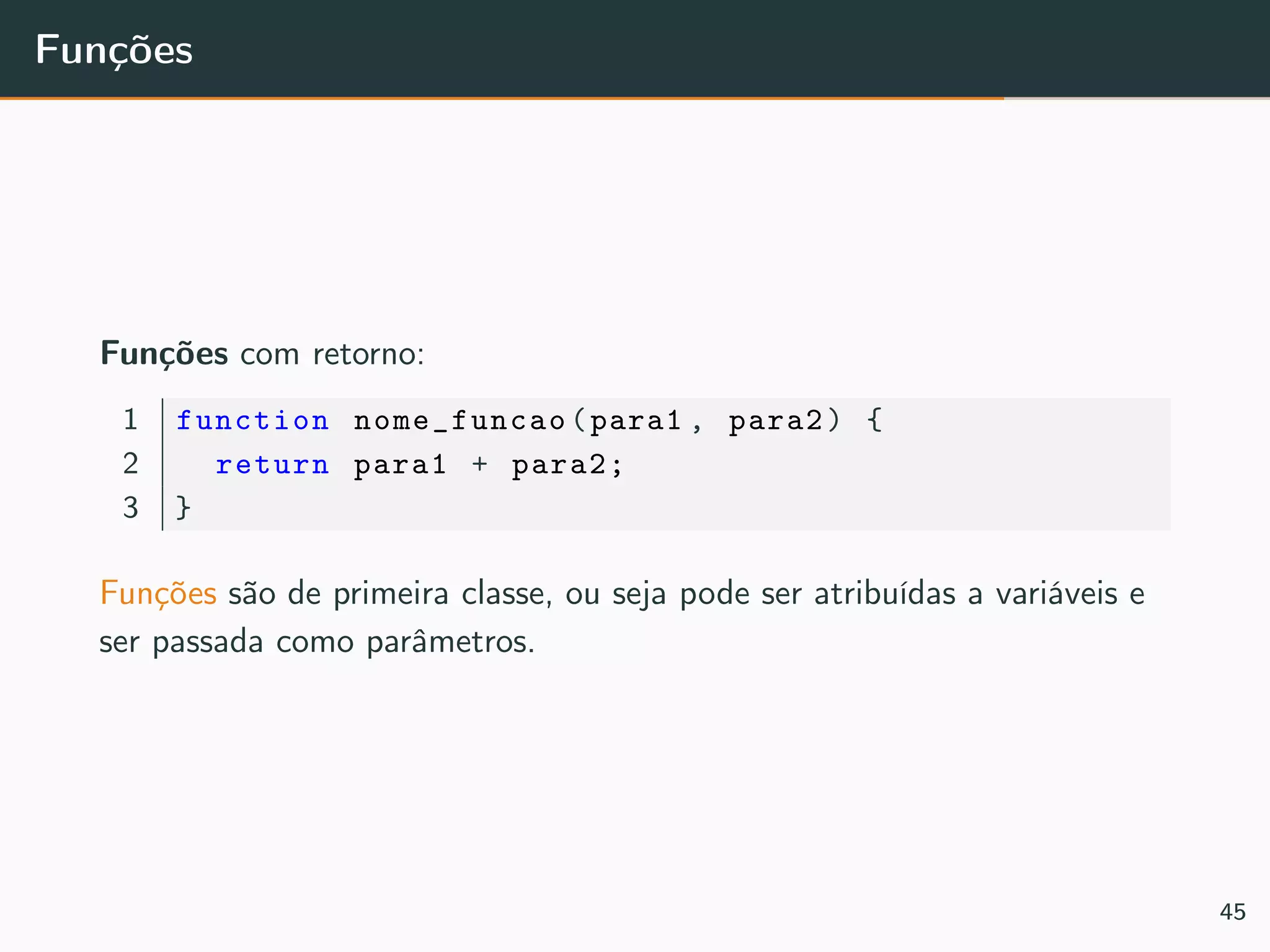 Funções
Funções com retorno:
1 function nome_funcao(para1 , para2) {
2 return para1 + para2;
3 }
Funções são de primeira classe, ou seja pode ser atribuídas a variáveis e
ser passada como parâmetros.
45
 
