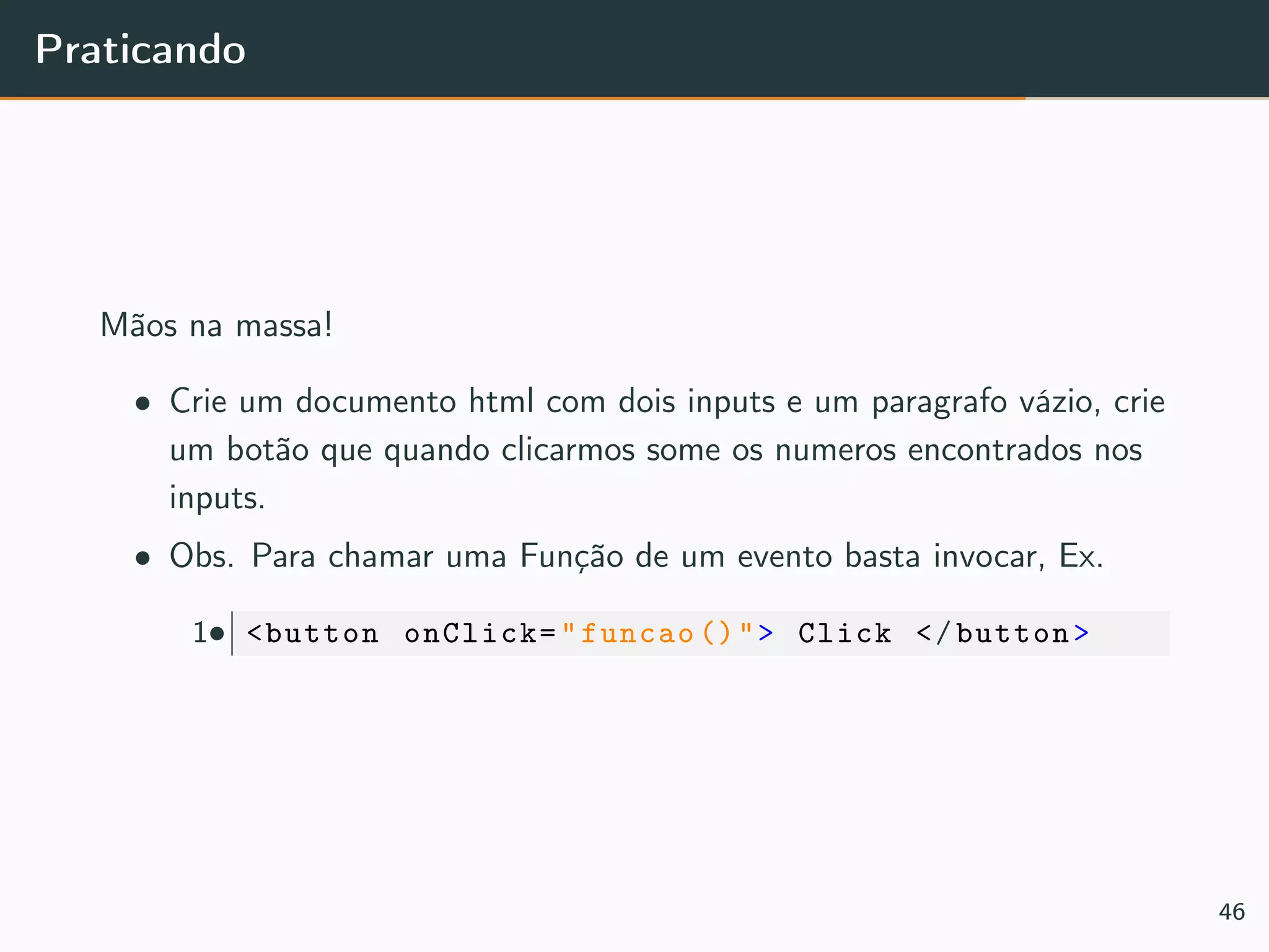 Praticando
Mãos na massa!
• Crie um documento html com dois inputs e um paragrafo vázio, crie
um botão que quando clicarmos some os numeros encontrados nos
inputs.
• Obs. Para chamar uma Função de um evento basta invocar, Ex.
•1 <button onClick="funcao ()"> Click </button>
46
 
