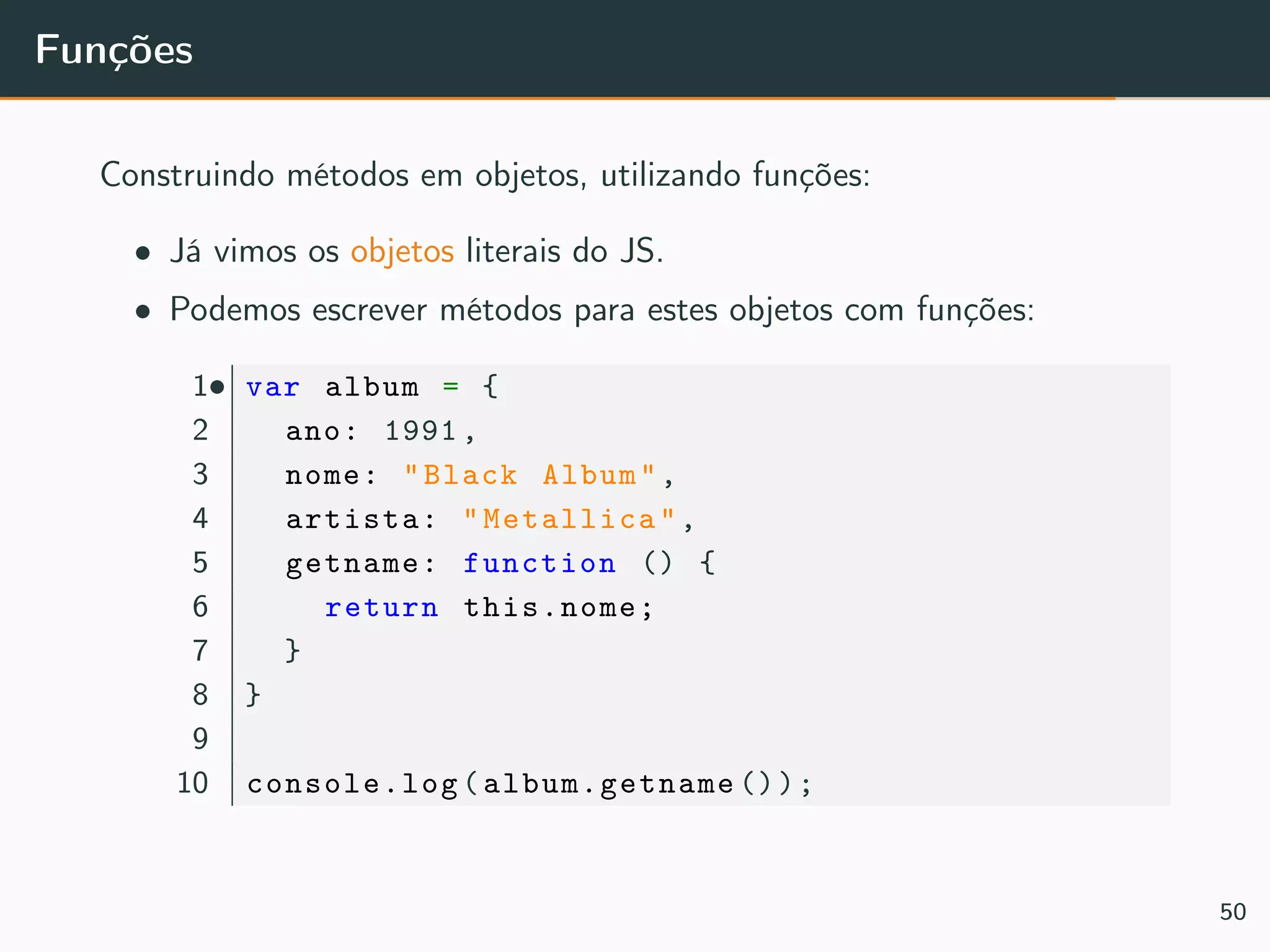 Funções
Construindo métodos em objetos, utilizando funções:
• Já vimos os objetos literais do JS.
• Podemos escrever métodos para estes objetos com funções:
•1 var album = {
2 ano: 1991,
3 nome: "Black Album",
4 artista: "Metallica",
5 getname: function () {
6 return this.nome;
7 }
8 }
9
10 console.log(album.getname ());
50
 