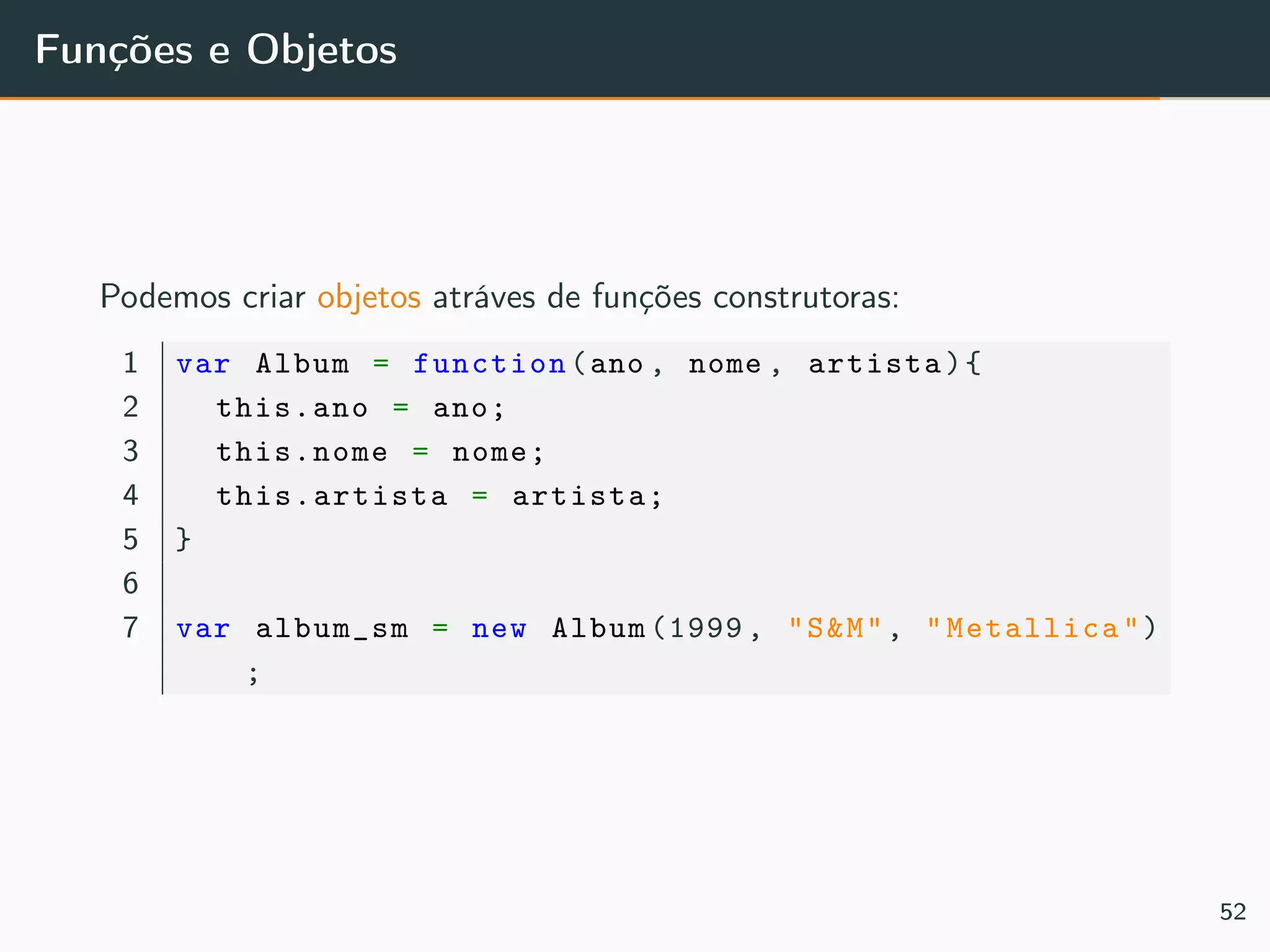 Funções e Objetos
Podemos criar objetos atráves de funções construtoras:
1 var Album = function(ano , nome , artista){
2 this.ano = ano;
3 this.nome = nome;
4 this.artista = artista;
5 }
6
7 var album_sm = new Album (1999 , "S&M", "Metallica")
;
52
 