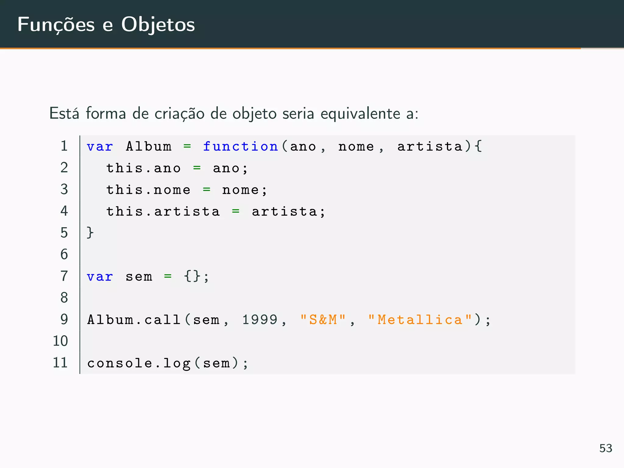 Funções e Objetos
Está forma de criação de objeto seria equivalente a:
1 var Album = function(ano , nome , artista){
2 this.ano = ano;
3 this.nome = nome;
4 this.artista = artista;
5 }
6
7 var sem = {};
8
9 Album.call(sem , 1999, "S&M", "Metallica");
10
11 console.log(sem);
53
 