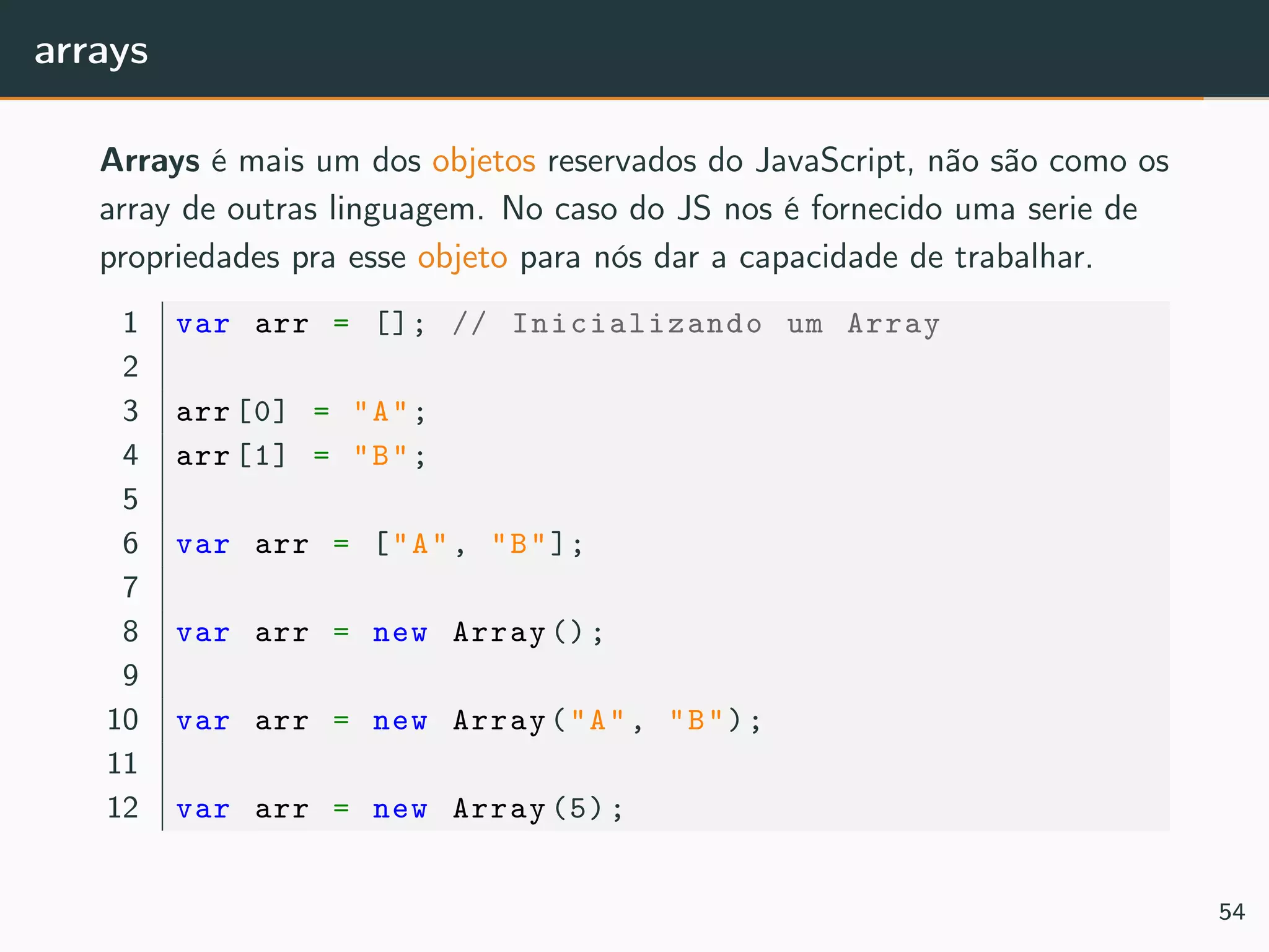 arrays
Arrays é mais um dos objetos reservados do JavaScript, não são como os
array de outras linguagem. No caso do JS nos é fornecido uma serie de
propriedades pra esse objeto para nós dar a capacidade de trabalhar.
1 var arr = []; // Inicializando um Array
2
3 arr [0] = "A";
4 arr [1] = "B";
5
6 var arr = ["A", "B"];
7
8 var arr = new Array ();
9
10 var arr = new Array("A", "B");
11
12 var arr = new Array (5);
54
 