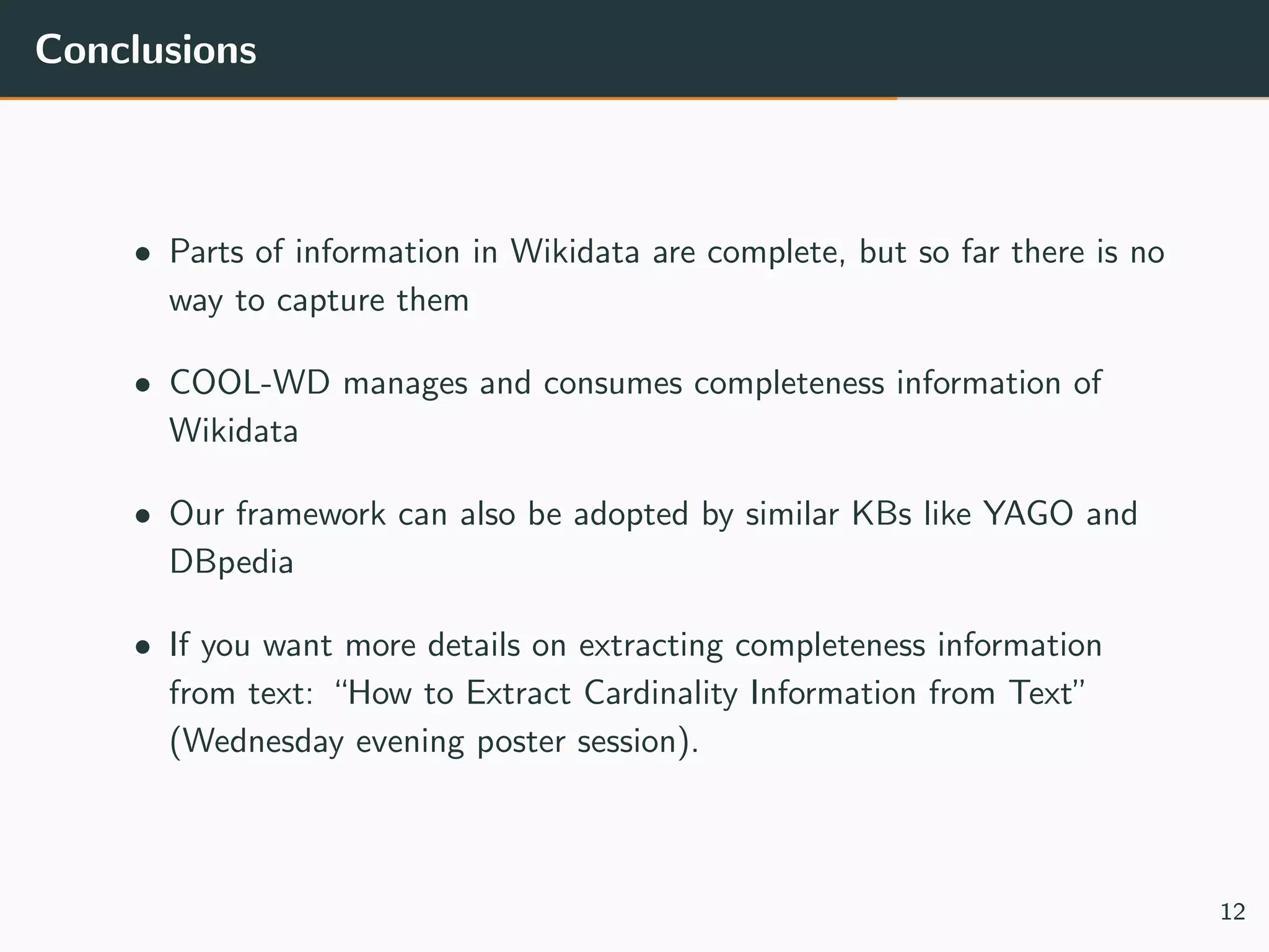 Conclusions
• Parts of information in Wikidata are complete, but so far there is no
way to capture them
• COOL-WD manages and consumes completeness information of
Wikidata
• Our framework can also be adopted by similar KBs like YAGO and
DBpedia
• If you want more details on extracting completeness information
from text: “How to Extract Cardinality Information from Text”
(Wednesday evening poster session).
12
 