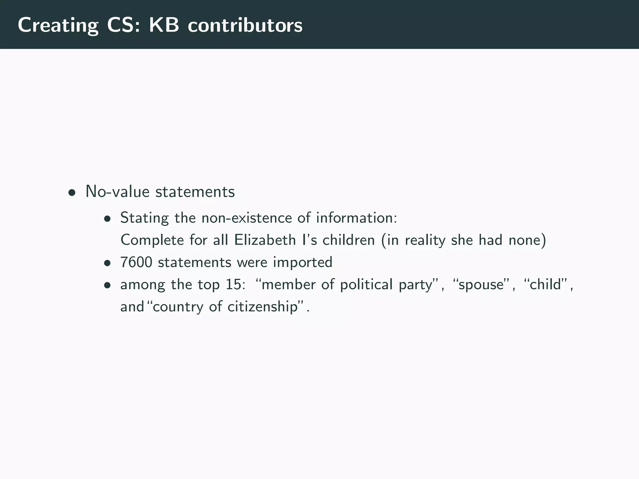 Creating CS: KB contributors
• No-value statements
• Stating the non-existence of information:
Complete for all Elizabeth I’s children (in reality she had none)
• 7600 statements were imported
• among the top 15: “member of political party”, “spouse”, “child”,
and“country of citizenship”.
 