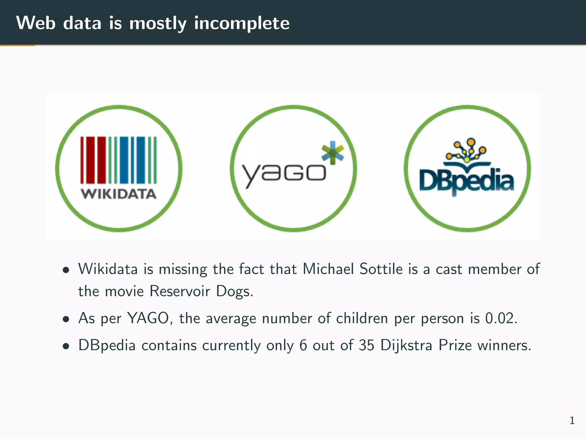 Web data is mostly incomplete
• Wikidata is missing the fact that Michael Sottile is a cast member of
the movie Reservoir Dogs.
• As per YAGO, the average number of children per person is 0.02.
• DBpedia contains currently only 6 out of 35 Dijkstra Prize winners.
1
 