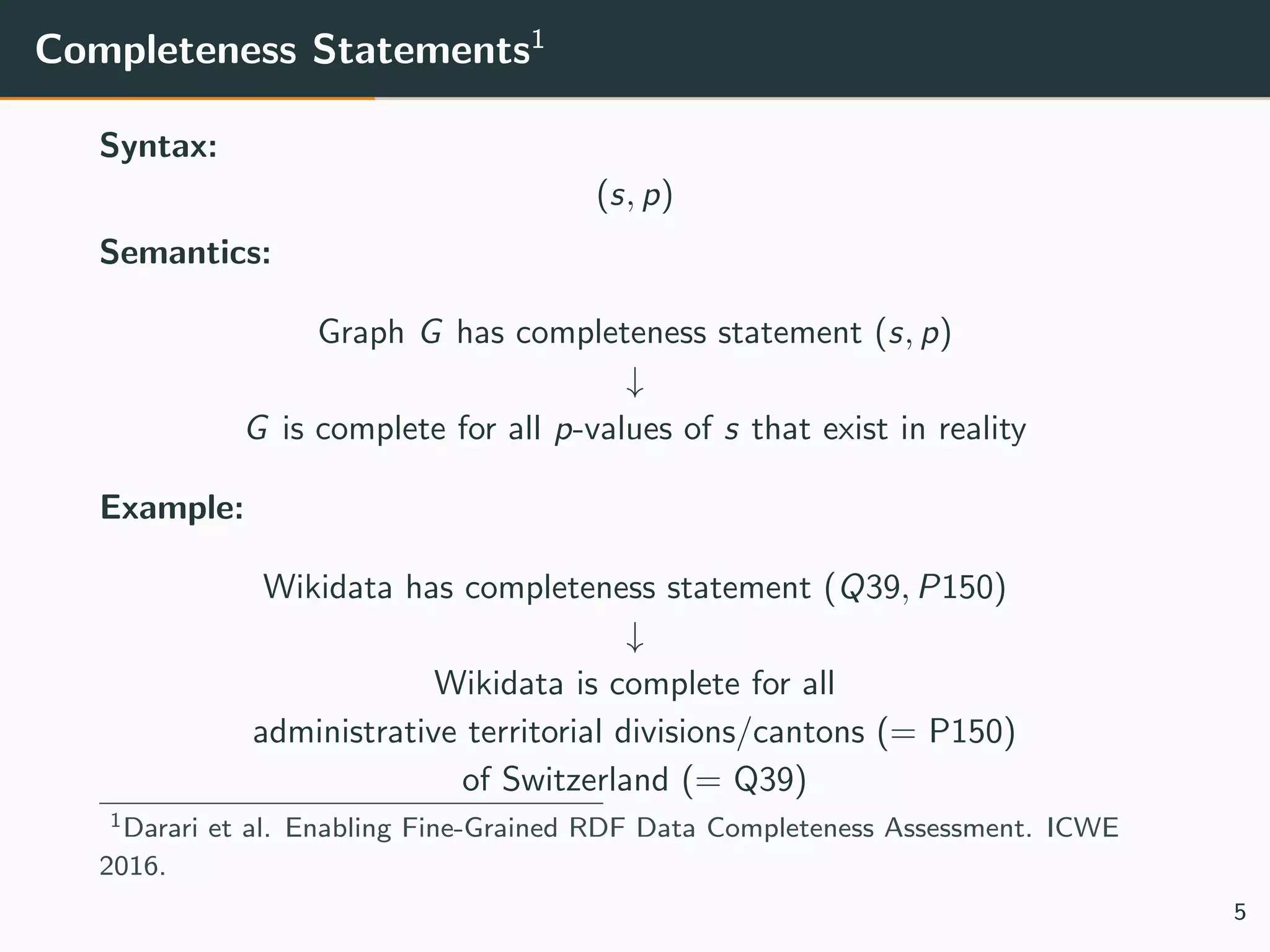 Completeness Statements1
Syntax:
(s, p)
Semantics:
Graph G has completeness statement (s, p)
↓
G is complete for all p-values of s that exist in reality
Example:
Wikidata has completeness statement (Q39, P150)
↓
Wikidata is complete for all
administrative territorial divisions/cantons (= P150)
of Switzerland (= Q39)
1Darari et al. Enabling Fine-Grained RDF Data Completeness Assessment. ICWE
2016.
5
 