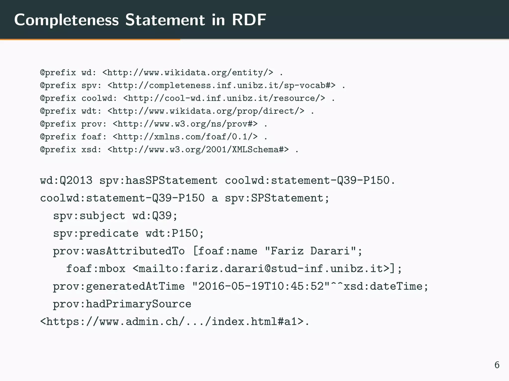 Completeness Statement in RDF
@prefix wd: <http://www.wikidata.org/entity/> .
@prefix spv: <http://completeness.inf.unibz.it/sp-vocab#> .
@prefix coolwd: <http://cool-wd.inf.unibz.it/resource/> .
@prefix wdt: <http://www.wikidata.org/prop/direct/> .
@prefix prov: <http://www.w3.org/ns/prov#> .
@prefix foaf: <http://xmlns.com/foaf/0.1/> .
@prefix xsd: <http://www.w3.org/2001/XMLSchema#> .
wd:Q2013 spv:hasSPStatement coolwd:statement-Q39-P150.
coolwd:statement-Q39-P150 a spv:SPStatement;
spv:subject wd:Q39;
spv:predicate wdt:P150;
prov:wasAttributedTo [foaf:name "Fariz Darari";
foaf:mbox <mailto:fariz.darari@stud-inf.unibz.it>];
prov:generatedAtTime "2016-05-19T10:45:52"^^xsd:dateTime;
prov:hadPrimarySource
<https://www.admin.ch/.../index.html#a1>.
6
 