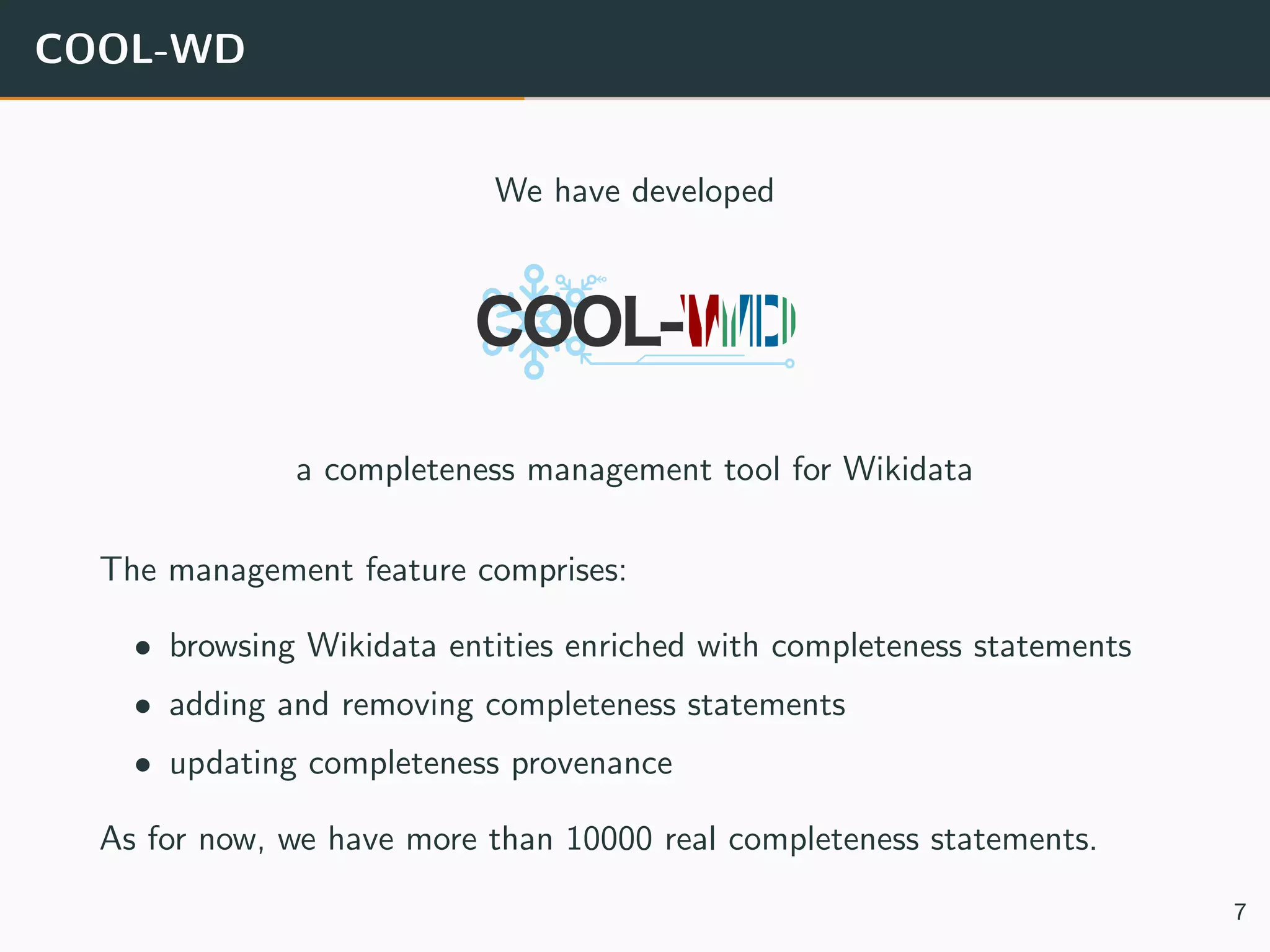 COOL-WD
We have developed
a completeness management tool for Wikidata
The management feature comprises:
• browsing Wikidata entities enriched with completeness statements
• adding and removing completeness statements
• updating completeness provenance
As for now, we have more than 10000 real completeness statements.
7
 