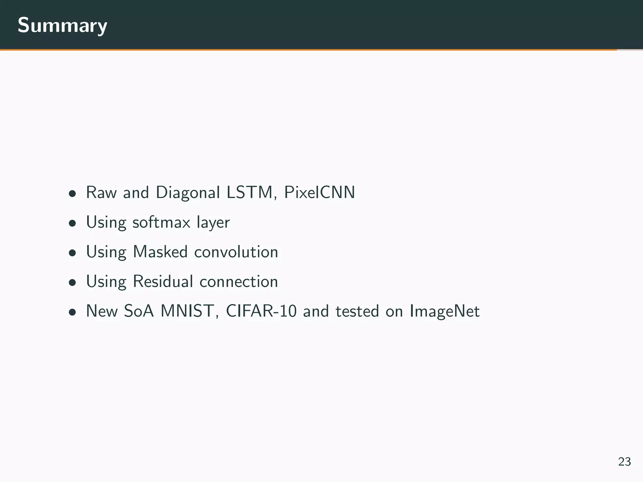Summary
• Raw and Diagonal LSTM, PixelCNN
• Using softmax layer
• Using Masked convolution
• Using Residual connection
• New SoA MNIST, CIFAR-10 and tested on ImageNet
23
 