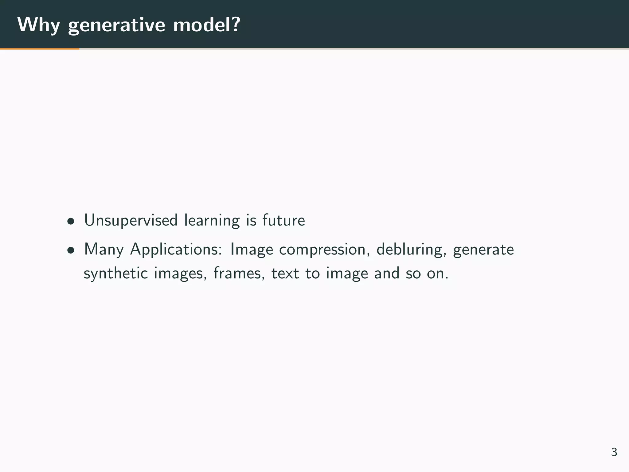 Why generative model?
• Unsupervised learning is future
• Many Applications: Image compression, debluring, generate
synthetic images, frames, text to image and so on.
3
 