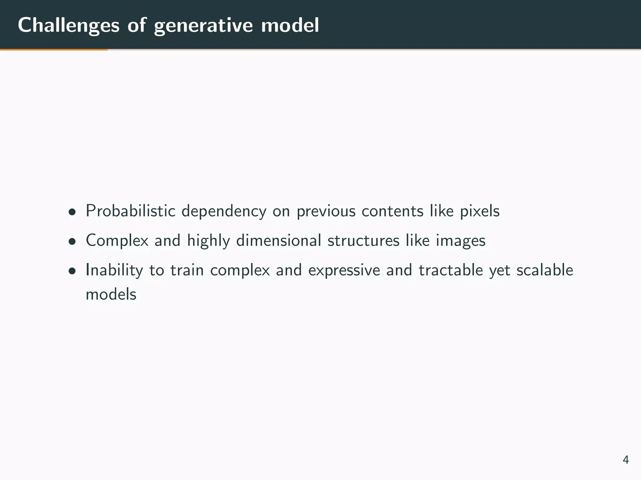 Challenges of generative model
• Probabilistic dependency on previous contents like pixels
• Complex and highly dimensional structures like images
• Inability to train complex and expressive and tractable yet scalable
models
4
 