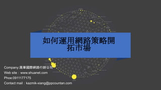 如何運用網路策略開
拓市場
Company:晟華國際網路行銷公司
Web site：www.shuanet.com
Phoe:0911177175
Contact mail：kazmik-xiang@ppcountan.com
 