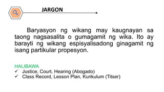 HALIBAWA
 Justice, Court, Hearing (Abogado)
 Class Record, Lesson Plan, Kurikulum (Titser)
Baryasyon ng wikang may kaugnayan sa
taong nagsasalita o gumagamit ng wika. Ito ay
barayti ng wikang espisyalisadong ginagamit ng
isang partikular propesyon.
JARGON
 
