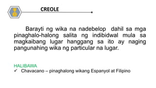 HALIBAWA
 Chavacano – pinaghalong wikang Espanyol at Filipino
Barayti ng wika na nadebelop dahil sa mga
pinaghalo-halong salita ng indibidwal mula sa
magkaibang lugar hanggang sa ito ay naging
pangunahing wika ng particular na lugar.
CREOLE
 