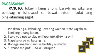 PAGSASANAY
PANUTO: Tukuyin kung anong barayti ng wika ang
pahayag o isinasaad sa bawat aytem. Isulat ang
pinakatamang sagot.
1. Pinakain ng alikabok ng Cavs ang Golden State kagabi sa
kanilang unang laban.
2. I told you not to play eh! You look dirty na oh!
3. Napakakaros ng batang ire.
4. Bongga ang handaan sa bertday ni mader.
5. “Excuse me po!” – Mike Enriquez
 