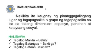 HALIBAWA
 Tagalog Manila – Bakit?
 Tagalog Batangas – Bakit ga?
 Tagalog Bataan Bakit ah?
Nakikita ito kaugnay ng pinanggagalingang
lugar ng tagapagsalita o grupo ng tagapagsalita sa
isa sa tatlong dimension: espasyo, panahon at
katayuang sosyal.
 