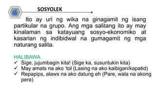 HALIBAWA
 Sige, jujumbagin kita! (Sige ka, susuntukin kita)
 May amats na ako ‘tol (Lasing na ako kaibigan/kapatid)
 Repapips, alaws na ako datung eh (Pare, wala na akong
pera)
Ito ay uri ng wika na ginagamit ng isang
partikular na grupo. Ang mga salitang ito ay may
kinalaman sa katayuang sosyo-ekonomiko at
kasarian ng indibidwal na gumagamit ng mga
naturang salita.
SOSYOLEK
 