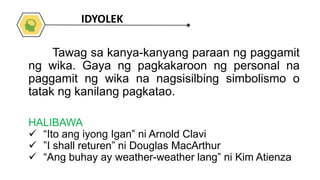HALIBAWA
 “Ito ang iyong Igan” ni Arnold Clavi
 ”I shall returen” ni Douglas MacArthur
 “Ang buhay ay weather-weather lang” ni Kim Atienza
Tawag sa kanya-kanyang paraan ng paggamit
ng wika. Gaya ng pagkakaroon ng personal na
paggamit ng wika na nagsisilbing simbolismo o
tatak ng kanilang pagkatao.
IDYOLEK
 