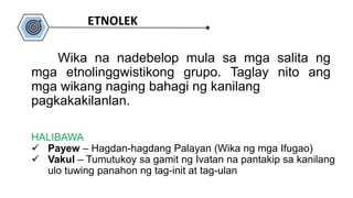 HALIBAWA
 Payew – Hagdan-hagdang Palayan (Wika ng mga Ifugao)
 Vakul – Tumutukoy sa gamit ng Ivatan na pantakip sa kanilang
ulo tuwing panahon ng tag-init at tag-ulan
Wika na nadebelop mula sa mga salita ng
mga etnolinggwistikong grupo. Taglay nito ang
mga wikang naging bahagi ng kanilang
pagkakakilanlan.
ETNOLEK
 