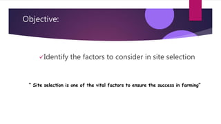 Objective:
Identify the factors to consider in site selection
“ Site selection is one of the vital factors to ensure the success in farming”
 