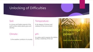 Unlocking of Difficulties
Soil-
Is a loose and friable material of the
earth surface where plants grow and
develop
Is a value used to express the relative
acidity or alkalinity of the soil.
Temperature-
Is the degree of hotness and
coldness of the environment.
pH-
Climate-
Is the weather condition of a locality
Knowledge is
power!
Learn more vocabularies
 