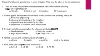 Answer the following question in a ¼ sheet of paper. Write only the letter of the correct answer.
1. There are three important factors that affect rice yield. Which of the following
is NOT among the factors?
A. Climate B. Kind of soil C. Location D. Topography
2. Water supply is an important factor in rice production because it directly affects the
a. frequency of planting
b. photosynthetic activity of the rice plant.
c. physical characteristics of the rice plant.
d. population of common pests and diseases
3. An ideal rice field possesses all of the following attributes EXCEPT:
a. Good drainage b. High clay content
c. High organic matter d. pH range of 6.2-7.0
4. Rainfall, sunlight, and temperature are referred to as
a. climate b. season c. weather d. all of the above
5. What is the ideal soil pH for rice production?
a. 6.2-7.0 b. 6.5-8.0 c. 7.0-8.0 d. 7.5-8.0
 