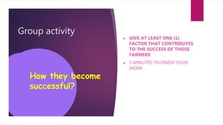 Group activity
 GIVE AT LEAST ONE (1)
FACTOR THAT CONTRIBUTES
TO THE SUCCESS OF THOSE
FARMERS
 5 MINUTES TO FINISH YOUR
WORK
How they become
successful?
 