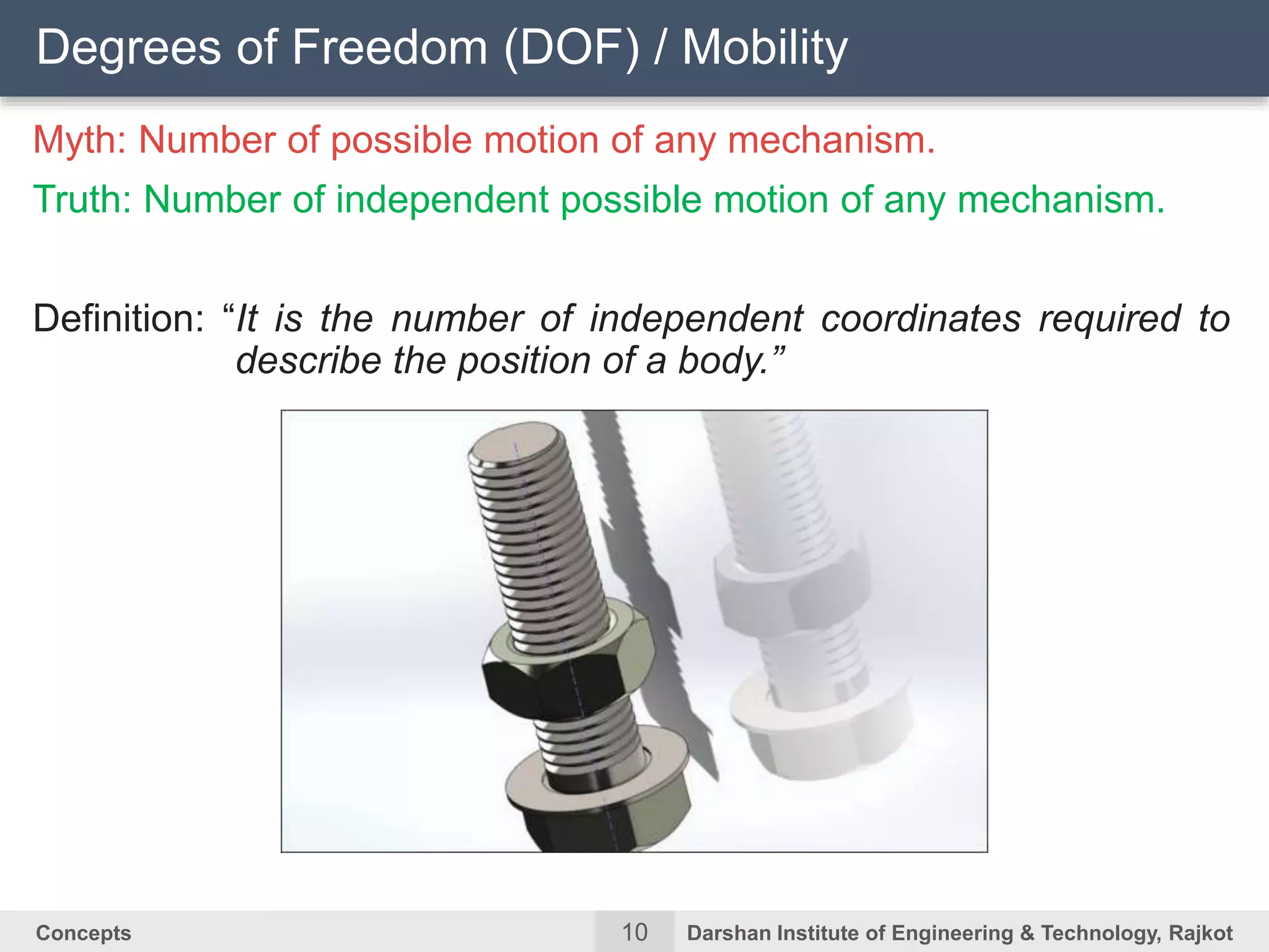 10Concepts Darshan Institute of Engineering & Technology, Rajkot
Myth: Number of possible motion of any mechanism.
Truth: Number of independent possible motion of any mechanism.
Definition: “It is the number of independent coordinates required to
describe the position of a body.”
Degrees of Freedom (DOF) / Mobility
 