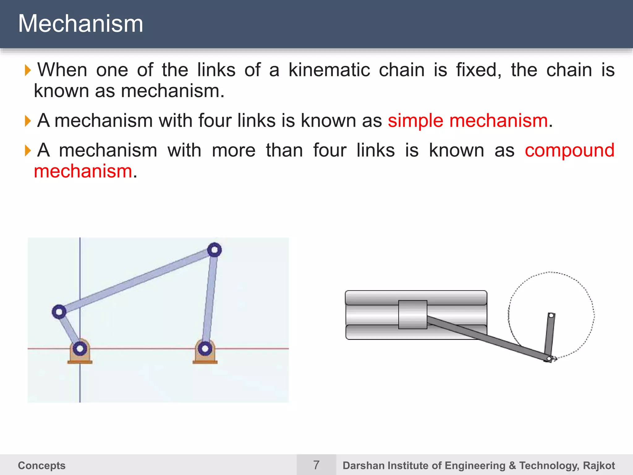 7Concepts Darshan Institute of Engineering & Technology, Rajkot
When one of the links of a kinematic chain is fixed, the chain is
known as mechanism.
A mechanism with four links is known as simple mechanism.
A mechanism with more than four links is known as compound
mechanism.
Mechanism
 