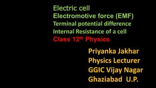 Priyanka Jakhar
Physics Lecturer
GGIC Vijay Nagar
Ghaziabad U.P.
Electric cell
Electromotive force (EMF)
Terminal potential difference
Internal Resistance of a cell
Class 12th Physics
 