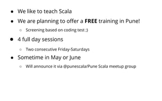 ● We like to teach Scala
● We are planning to offer a FREE training in Pune!
○ Screening based on coding test ;)
● 4 full day sessions
○ Two consecutive Friday-Saturdays
● Sometime in May or June
○ Will announce it via @punescala/Pune Scala meetup group
 