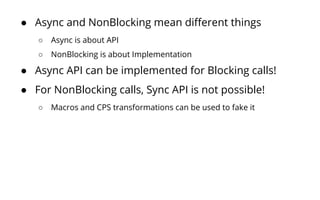 ● Async and NonBlocking mean different things
○ Async is about API
○ NonBlocking is about Implementation
● Async API can be implemented for Blocking calls!
● For NonBlocking calls, Sync API is not possible!
○ Macros and CPS transformations can be used to fake it
 