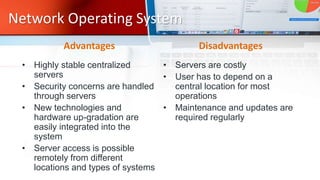 Network Operating System
• Highly stable centralized
servers
• Security concerns are handled
through servers
• New technologies and
hardware up-gradation are
easily integrated into the
system
• Server access is possible
remotely from different
locations and types of systems
• Servers are costly
• User has to depend on a
central location for most
operations
• Maintenance and updates are
required regularly
Disadvantages
Advantages
 