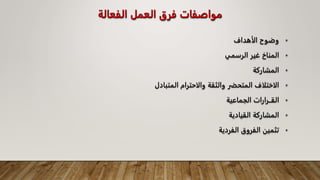 ‫الفعالة‬ ‫العمل‬ ‫فرق‬ ‫مواصفات‬
•
‫الأهداف‬ ‫وضوح‬
•
‫الرسمي‬ ‫غير‬ ‫المناخ‬
•
‫المشاركة‬
•
‫المتبادل‬ ‫والاحترام‬ ‫والثقة‬ ‫المتحضر‬ ‫الاختلاف‬
•
‫الجماعية‬ ‫القــرارات‬
•
‫القيادية‬ ‫المشاركة‬
•
‫الفردية‬ ‫الفروق‬ ‫تثمين‬
 