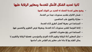 ‫ثانيا‬
:
‫الرقاب‬ ‫ومعايير‬ ‫للخدمة‬ ‫الأمثل‬ ‫الشكل‬ ‫تحديد‬
‫عليها‬ ‫ة‬
•
‫أهمها‬ ‫الفوائد‬ ‫من‬ ‫العديد‬ ‫له‬ ‫العملاء‬ ‫لخدمة‬ ‫معايير‬ ‫وضع‬
:
–
‫الخدمة‬ ‫من‬ ‫جيدة‬ ‫مستويات‬ ‫بتقديم‬ ‫الالتزام‬ ‫ضمان‬
.
–
‫المنافسين‬ ‫على‬ ‫والتفوق‬ ‫مجاراة‬
.
–
‫الخدمة‬ ‫لأداء‬ ‫الطرق‬ ‫أفضل‬ ‫معرفة‬ ‫في‬ ‫المساعدة‬
.
–
‫والتحسي‬ ‫التطوير‬ ‫فرص‬ ‫ومعرفة‬ ،‫الخدمة‬ ‫أداء‬ ‫مستويات‬ ‫لتقدير‬ ‫الفرصة‬ ‫إتاحة‬
‫فيها‬ ‫ن‬
.
–
‫العاملين‬ ‫معنويات‬ ‫رفع‬ ‫في‬ ‫المساعدة‬
–
‫والمؤسس‬ ‫الفردي‬ ‫الأداء‬ ‫وتقييم‬ ‫للرقابة‬ ‫أداة‬ ‫المعايير‬ ‫تمثل‬
،‫ي‬
‫الرقاب‬ ‫فعملية‬
‫لـا‬ ‫والتقيـيم‬ ‫ة‬
‫أساسها‬ ‫على‬ ‫القياس‬ ‫يتم‬ ‫معايير‬ ‫على‬ ‫بناءا‬ ‫إلا‬ ‫بها‬ ‫القيام‬ ‫يمكن‬
.
 