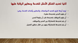 •
‫وهي‬ ،‫الخدمة‬ ‫وأهداف‬ ‫والمعايير‬ ‫المواصفات‬ ‫لتحديد‬ ‫طرق‬ ‫أربعة‬ ‫توجد‬
:
•
‫منفردا‬ ‫بتحديدها‬ ‫المدير‬ ‫يقوم‬ ‫أن‬
.
•
‫المدير‬ ‫يقرها‬ ‫أن‬ ‫على‬ ‫بتحديدها‬ ‫الموظف‬ ‫يقوم‬ ‫أن‬
.
•
‫والموظف‬ ‫المدير‬ ‫بين‬ ‫بالمشاركة‬ ‫تحديدها‬ ‫يتم‬ ‫أن‬
.
•
‫العميل‬ ‫منظور‬ ‫خلال‬ ‫من‬ ‫بينهم‬ ‫بالمشاركة‬ ‫تحديدها‬ ‫يتم‬ ‫أن‬
.
‫ثانيا‬
:
‫الرقاب‬ ‫ومعايير‬ ‫للخدمة‬ ‫الأمثل‬ ‫الشكل‬ ‫تحديد‬
‫عليها‬ ‫ة‬
 
