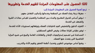 ‫ثالثا‬
:
‫وتط‬ ‫الخدمة‬ ‫لتقييم‬ ‫المرتدة‬ ‫المعلومات‬ ‫على‬ ‫الحصول‬
‫ويرها‬
•
‫إلى‬ ‫المرتدة‬ ‫المعلومات‬ ‫على‬ ‫الحصول‬ ‫أهمية‬ ‫ترجع‬
:
–
‫معهم‬ ‫التعامل‬ ‫وأساليب‬ ‫وخدماتها‬ ‫المنظمة‬ ‫عن‬ ‫العملاء‬ ‫رضاء‬ ‫درجة‬ ‫معرفة‬
.
–
‫القــ‬ ‫مجالــات‬ ‫لقيــاس‬ ‫والعميــل‬ ‫المنظمــة‬ ‫بــين‬ ‫والبنــاء‬ ‫المفتــوح‬ ‫للحــوار‬ ‫أســاس‬ ‫تــوفير‬
‫وة‬
‫الخدمة‬ ‫في‬ ‫والضعف‬
.
–
‫الأ‬ ‫لمستويات‬ ‫وتوقعاتهم‬ ‫العملاء‬ ‫لاحتياجات‬ ‫الجيد‬ ‫والتشخيص‬ ‫الدقيق‬ ‫التعرف‬
‫للخدمة‬ ‫داء‬
.
–
‫المستقبلي‬ ‫التطور‬ ‫وفرص‬ ‫مجالات‬ ‫لقراءة‬ ‫مقياس‬ ‫توفير‬
.
–
‫ال‬ ‫ـوء‬‫ـ‬‫ض‬ ‫ـي‬‫ـ‬‫ف‬ ‫ـع‬‫ـ‬‫والبي‬ ‫ـة‬‫ـ‬‫العام‬ ‫ـات‬‫ـ‬‫والعلاق‬ ‫ـان‬‫ـ‬‫الإعل‬ ‫ـتراتيجيات‬‫ـ‬‫إس‬ ‫ـميم‬‫ـ‬‫تص‬ ‫ـي‬‫ـ‬‫ف‬ ‫ـاعدة‬‫ـ‬‫المس‬
‫ـا‬‫ـ‬‫مزاي‬
‫العملاء‬ ‫عنها‬ ‫يتحدث‬ ‫التي‬ ‫التنافسية‬
.
–
‫والتدريب‬ ‫الأداء‬ ‫وتقييم‬ ‫التحفيز‬ ‫أنظمة‬ ‫وتحديث‬ ‫لتطوير‬ ‫موضوعي‬ ‫أساس‬ ‫وضع‬
.
 
