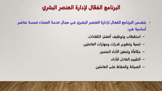 ‫ال‬ ‫العنفر‬ ‫لإدارة‬ ‫ال‬ّ‫الفع‬ ‫البرنامج‬
‫بشري‬
•
‫ـ‬‫ـ‬‫عناص‬ ‫ـة‬‫ـ‬‫خمس‬ ‫ـاء‬‫ـ‬‫العمل‬ ‫ـة‬‫ـ‬‫خدم‬ ‫ـال‬‫ـ‬‫مج‬ ‫ـي‬‫ـ‬‫ف‬ ‫ـري‬‫ـ‬‫البش‬ ‫ـر‬‫ـ‬‫العنف‬ ‫ـإدارة‬‫ـ‬‫ل‬ ‫ـال‬‫ـ‬‫الفع‬ ‫ـامج‬‫ـ‬‫البرن‬ ‫ـمن‬‫ـ‬‫يتض‬
‫ر‬
‫هي‬ ‫أساسية‬
:
–
‫الكفاءات‬ ‫أفضل‬ ‫وتوظيف‬ ‫استقطاب‬
.
–
‫العاملين‬ ‫ومهارات‬ ‫قدرات‬ ‫وتطوير‬ ‫تنمية‬
.
–
‫المتميز‬ ‫الأداء‬ ‫وتحفيز‬ ‫مكافأة‬
.
–
‫للأداء‬ ‫العادل‬ ‫التقييم‬
.
–
‫العاملين‬ ‫على‬ ‫والحفاظ‬ ‫الصيانة‬
 