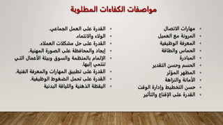 ‫المطلوبة‬ ‫الكفاءات‬ ‫مواصفات‬
•
‫الجماعي‬ ‫العمل‬ ‫على‬ ‫القدرة‬
.
•
‫والانتماء‬ ‫الولاء‬
.
•
‫العملاء‬ ‫مشكلات‬ ‫حل‬ ‫على‬ ‫القدرة‬
.
•
‫المهنية‬ ‫الصورة‬ ‫على‬ ‫والمحافظة‬ ‫إيجاد‬
.
•
‫ا‬ ‫الأعمال‬ ‫وبيئة‬ ‫والسوق‬ ‫بالمنظمة‬ ‫الإلمام‬
‫لتـي‬
‫إليها‬ ‫تنتمي‬
.
•
‫الف‬ ‫والمعرفة‬ ‫المهارات‬ ‫تطبيق‬ ‫على‬ ‫القدرة‬
‫نية‬
.
•
‫الوظيفية‬ ‫الضغوط‬ ‫تحمل‬ ‫على‬ ‫القدرة‬
.
•
‫البدنية‬ ‫واللياقة‬ ‫الذهنية‬ ‫اليقظة‬
•
‫الاتصال‬ ‫مهارات‬
•
‫العميل‬ ‫مع‬ ‫المرونة‬
•
‫الوظيفية‬ ‫المعرفة‬
•
‫والطاقة‬ ‫الحماس‬
•
‫المبادرة‬
•
‫التقدير‬ ‫وحسن‬ ‫الحسم‬
•
‫المؤثر‬ ‫المظهر‬
•
‫والنزاهة‬ ‫الأمانة‬
•
‫الوقت‬ ‫وإدارة‬ ‫التخطيط‬ ‫حسن‬
•
‫والتأثير‬ ‫الإقناع‬ ‫على‬ ‫القدرة‬
 