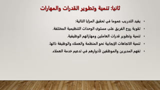 ‫ثانيا‬
:
‫والمه‬ ‫القدرات‬ ‫وتطوير‬ ‫تنمية‬
‫ارات‬
•
‫التالية‬ ‫المزايا‬ ‫تحقيق‬ ‫في‬ ‫عموما‬ ‫التدريب‬ ‫يفيد‬
:
•
‫المختلفة‬ ‫التنظيمية‬ ‫الوحدات‬ ‫مستوى‬ ‫على‬ ‫الفريق‬ ‫روح‬ ‫تقوية‬
.
•
‫الوظيفية‬ ‫ومهاراتهم‬ ‫العاملين‬ ‫قدرات‬ ‫وتطوير‬ ‫تنمية‬
.
•
‫ذاتها‬ ‫والوظيفة‬ ‫والعملاء‬ ‫المنظمة‬ ‫نحو‬ ‫الإيجابية‬ ‫الاتجاهات‬ ‫تنمية‬
.
•
‫العملاء‬ ‫خدمة‬ ‫تدعيم‬ ‫في‬ ‫لأدوارهم‬ ‫والموظفين‬ ‫المديرين‬ ‫تفهم‬
.
 