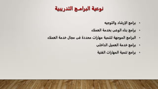 ‫التدريبي‬ ‫البرامــج‬ ‫نوعية‬
‫ة‬
•
‫والتوجيه‬ ‫الإرشاد‬ ‫برامج‬
•
‫العملاء‬ ‫بخدمة‬ ‫الوعى‬ ‫بناء‬ ‫برامج‬
•
‫العملاء‬ ‫خدمة‬ ‫مجال‬ ‫فى‬ ‫محددة‬ ‫مهارات‬ ‫لتنمية‬ ‫الموجهة‬ ‫البرامج‬
•
‫الداخلى‬ ‫العميل‬ ‫خدمة‬ ‫برامج‬
•
‫الفنية‬ ‫المهارات‬ ‫تنمية‬ ‫برامج‬
 
