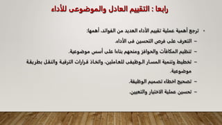 ‫رابعا‬
:
‫للأ‬ ‫والموضوعى‬ ‫العادل‬ ‫التقييم‬
‫داء‬
•
‫أهمها‬ ،‫الفوائد‬ ‫من‬ ‫العديد‬ ‫الأداء‬ ‫تقييم‬ ‫عملية‬ ‫أهمية‬ ‫ترجع‬
:
–
‫الأداء‬ ‫فى‬ ‫التحسين‬ ‫فرص‬ ‫على‬ ‫التعرف‬
.
–
‫موضوعية‬ ‫أسس‬ ‫على‬ ‫بناءا‬ ‫ومنحهم‬ ‫والحوافز‬ ‫المكافآت‬ ‫تنظيم‬
.
–
‫والنقـل‬ ‫الترقيـة‬ ‫قـرارات‬ ‫واتخـاذ‬ ،‫للعـاملين‬ ‫الـوظيفى‬ ‫المسـار‬ ‫وتنمية‬ ‫تخطيط‬
‫بطريقـة‬
‫موضوعية‬
.
–
‫الوظيفة‬ ‫تصميم‬ ‫اخطاء‬ ‫تصحيح‬
.
–
‫ا‬ ‫عملية‬ ‫تحسين‬
‫لا‬
‫والتعيين‬ ‫ختيار‬
.
 