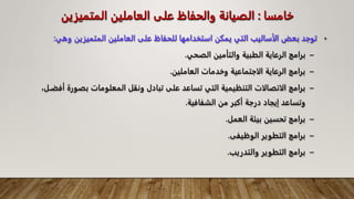 ‫خامسا‬
:
‫المتميز‬ ‫العاملين‬ ‫على‬ ‫والحفاظ‬ ‫الصيانة‬
‫ين‬
•
‫المتميزين‬ ‫العاملين‬ ‫على‬ ‫للحفاظ‬ ‫استخدامها‬ ‫يمكن‬ ‫التي‬ ‫الأساليب‬ ‫بعض‬ ‫توجد‬
‫وهي‬
:
–
‫الصحي‬ ‫والتأمين‬ ‫الطبية‬ ‫الرعاية‬ ‫برامج‬
.
–
‫العاملين‬ ‫وخدمات‬ ‫الاجتماعية‬ ‫الرعاية‬ ‫برامج‬
.
–
‫بص‬ ‫المعلومات‬ ‫ونقل‬ ‫تبادل‬ ‫على‬ ‫تساعد‬ ‫التي‬ ‫التنظيمية‬ ‫الاتصالات‬ ‫برامج‬
،‫أفضـل‬ ‫ورة‬
‫الشفافية‬ ‫من‬ ‫أكبر‬ ‫درجة‬ ‫إيجاد‬ ‫وتساعد‬
.
–
‫العمل‬ ‫بيئة‬ ‫تحسين‬ ‫برامج‬
.
–
‫الوظيفى‬ ‫التطوير‬ ‫برامج‬
.
–
‫والتدريب‬ ‫التطوير‬ ‫برامج‬
.
 