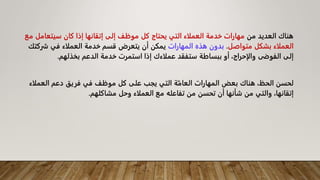 ‫من‬ ‫العديد‬ ‫هناك‬
‫سيتعامل‬ ‫كان‬ ‫إذا‬ ‫إتقانها‬ ‫إلى‬ ‫موظف‬ ‫كل‬ ‫يحتاج‬ ‫التي‬ ‫العملاء‬ ‫خدمة‬ ‫مهارات‬
‫مع‬
‫متواصل‬ ‫بشكل‬ ‫العملاء‬
.
‫المهارات‬ ‫هذه‬ ‫بدون‬
‫ش‬ ‫في‬ ‫العملاء‬ ‫خدمة‬ ‫قسم‬ ‫يتعرض‬ ‫أن‬ ‫يمكن‬
‫ركتك‬
‫بخذلهم‬ ‫الدعم‬ ‫خدمة‬ ‫استمرت‬ ‫إذا‬ ‫عملاءك‬ ‫ستفقد‬ ‫ببساطة‬ ‫أو‬ ،‫والإحراج‬ ‫الفوضى‬ ‫إلى‬
.
‫العمل‬ ‫دعم‬ ‫فريق‬ ‫في‬ ‫موظف‬ ‫كل‬ ‫على‬ ‫يجب‬ ‫التي‬ ‫ة‬ّ‫العام‬ ‫المهارات‬ ‫بعض‬ ‫هناك‬ ،‫الحظ‬ ‫لحسن‬
‫اء‬
‫العملاء‬ ‫مع‬ ‫تفاعله‬ ‫من‬ ‫تحسن‬ ‫أن‬ ‫شأنها‬ ‫من‬ ‫والتي‬ ،‫إتقانها‬
‫مشاكلهم‬ ‫وحل‬
.
 