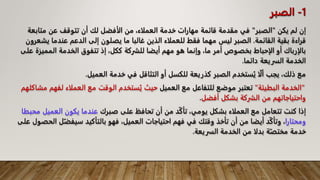 ‫يكن‬ ‫لم‬ ‫إن‬
"
‫الصبر‬
"
‫متاب‬ ‫عن‬ ‫تتوقف‬ ‫أن‬ ‫لك‬ ‫الأفضل‬ ‫من‬ ،‫العملاء‬ ‫خدمة‬ ‫مهارات‬ ‫قائمة‬ ‫مقدمة‬ ‫في‬
‫عة‬
‫القائمة‬ ‫بقية‬ ‫قراءة‬
.
‫ي‬ ‫عندما‬ ‫الدعم‬ ‫إلى‬ ‫يصلون‬ ‫ما‬ ‫غالبا‬ ‫الذين‬ ‫للعملاء‬ ‫فقط‬ ‫مهما‬ ‫ليس‬ ‫الصبر‬
‫شعرون‬
‫الممي‬ ‫الخدمة‬ ‫تتفوق‬ ‫إذ‬ ،‫ككل‬ ‫للشركة‬ ‫أيضا‬ ‫مهم‬ ‫هو‬ ‫وإنما‬ ،‫ما‬ ‫أمر‬ ‫بخصوص‬ ‫الإحباط‬ ‫أو‬ ‫بالإرباك‬
‫على‬ ‫زة‬
‫دائما‬ ‫السريعة‬ ‫الخدمة‬
.
‫العميل‬ ‫خدمة‬ ‫في‬ ‫التثاقل‬ ‫أو‬ ‫للكسل‬ ‫كذريعة‬ ‫الصبر‬ ‫ستخدم‬ُ‫ي‬ ‫ا‬ّ‫ل‬‫أ‬ ‫يجب‬ ،‫ذلك‬ ‫مع‬
.
"
‫البطيئة‬ ‫الخدمة‬
"
‫ت‬
‫العميل‬ ‫مع‬ ‫للتفاعل‬ ‫موضع‬ ‫عتبر‬
‫لفه‬ ‫العملاء‬ ‫مع‬ ‫الوقت‬ ‫ستخدم‬ُ‫ي‬ ‫حيث‬
‫مشاكلهم‬ ‫م‬
‫أفضل‬ ‫بشكل‬ ‫الشركة‬ ‫من‬ ‫واحتياجاتهم‬
.
‫صبرك‬ ‫على‬ ‫تحافظ‬ ‫أن‬ ‫من‬ ‫د‬ّ‫ك‬‫تأ‬ ،‫يومي‬ ‫بشكل‬ ‫العملاء‬ ‫مع‬ ‫تتعامل‬ ‫كنت‬ ‫إذا‬
‫العميل‬ ‫يكون‬ ‫عندما‬
‫محبطا‬
‫ومحتارا‬
ّ‫سيفض‬ ‫بالتأكيد‬ ‫فهو‬ ،‫العميل‬ ‫احتياجات‬ ‫فهم‬ ‫في‬ ‫وقتك‬ ‫تأخذ‬ ‫أن‬ ‫من‬ ‫أيضا‬ ‫د‬ّ‫ك‬‫وتأ‬ ،
‫على‬ ‫الحصول‬ ‫ل‬
‫السريعة‬ ‫الخدمة‬ ‫من‬ ‫بدلا‬ ‫ة‬ّ‫مختص‬ ‫خدمة‬
.
1
-
‫الصبر‬
 