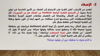 ‫للعديد‬
‫من‬
،‫الأسباب‬
‫عتبر‬ُ‫ت‬
‫القدرة‬
‫على‬
‫الاستماع‬
‫إلى‬
‫العملاء‬
‫من‬
‫الأمور‬
‫الحاسمة‬
‫في‬
‫توفير‬
‫خدمة‬
‫مميزة‬
.
‫أن‬
‫الاستماع‬
‫للتغذية‬
‫الراجعة‬
feedback
‫من‬
‫العملاء‬
‫هو‬
‫من‬
‫الضروريات‬
‫لأي‬
‫شركة‬
‫تسعى‬
‫إلى‬
‫الابتكار‬
.
‫وبالإضافة‬
‫إلى‬
‫الاهتمام‬
‫بتفاعلات‬
‫العميل‬
‫الفردية‬
(
‫مل‬
‫احظة‬
‫اللغة‬
/
‫المصطلحات‬
‫التي‬
‫يستخدمها‬
‫لشرح‬
‫مشكلته‬
)
،
‫من‬
‫المهم‬
‫أيضا‬
‫أن‬
‫تكون‬
‫منتب‬
‫ها‬
‫ويقظا‬
‫إلى‬
‫التغذية‬
‫الراجعة‬
‫التي‬
‫تتلقاها‬
‫بشكل‬
‫عام‬
.
‫على‬
‫سبيل‬
،‫المثال‬
‫ربما‬
‫يشعر‬
‫العميل‬
ّ‫بأن‬
‫لوحة‬
‫التحكم‬
dashboard
‫لبرنامجك‬
‫غير‬
‫مخططة‬
‫بصورة‬
‫صحيحة‬
‫ه‬ّ‫ن‬‫لك‬
‫لا‬
‫يستطيع‬
‫تحديد‬
‫مشكلته‬
‫وقولها‬
‫صراحة‬
.
‫ومن‬
‫الراجح‬
‫ألا‬
‫يق‬
‫ول‬
‫لك‬
‫العميل‬
:
"
‫من‬
‫فضلك‬
‫ن‬ّ‫حس‬
‫تجربة‬
‫المستخدم‬
‫لبرنامجك‬
"
،
‫وإنما‬
‫يخبرك‬
‫بدلا‬
‫من‬
‫ذلك‬
:
"
‫لا‬
‫يمكنني‬
‫أن‬
‫أعثر‬
‫على‬
‫خاصية‬
‫البحث‬
"
،
‫أو‬
"
‫كيف‬
‫يمكنني‬
‫عمل‬
...
‫؟‬
"
.
‫ما‬
‫الذي‬
‫يخبرك‬
‫به‬
‫عملاؤك‬
‫دون‬
‫أن‬
‫يقولوه‬
‫صراحة؟‬
2
-
.
‫الإصغاء‬
 