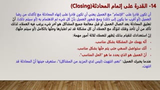 ‫على‬ ‫قادرا‬ ‫تكون‬ ‫أن‬
"
‫الإتمام‬
"
‫رض‬ ‫من‬ ‫تأكدك‬ ‫مع‬ ‫المحادثة‬ ‫إنهاء‬ ‫على‬ ‫قادرا‬ ‫تكون‬ ‫أن‬ ‫يعني‬ ‫العميل‬ ‫مع‬
‫ا‬
‫العميل‬
(
‫ذلك‬ ‫إلى‬ ‫يكون‬ ‫ما‬ ‫أقرب‬ ‫أو‬
)
‫به‬ ‫الاهتمام‬ ‫تم‬ ‫شيء‬ ‫كل‬ ّ‫بأن‬ ‫العميل‬ ‫شعور‬ ‫ومع‬
(
‫ذل‬ ‫سيتم‬ ‫أو‬
‫ك‬
.)
ّ‫أن‬
‫العمل‬ ‫فيه‬ ‫يرغب‬ ‫شيء‬ ‫آخر‬ ‫هو‬ ‫المشاكل‬ ‫جميع‬ ‫معالجة‬ ‫قبل‬ ‫أو‬ ‫العميل‬ ‫اتصال‬ ‫بعد‬ ‫المحادثة‬ ‫تعليق‬
‫لذلك‬ ،‫اء‬
‫بالكامل‬ ‫ها‬ّ‫ل‬‫وح‬ ‫اعتبارها‬ ‫تم‬ ‫قد‬ ‫مشكلة‬ ‫كل‬ ‫أن‬ ‫العملاء‬ ‫مع‬ ‫د‬ّ‫ك‬‫لتؤ‬ ‫وقتك‬ ‫تأخذ‬ ‫أن‬ ‫من‬ ‫تأكد‬
(
‫سي‬ ‫أو‬
‫ها‬ّ‫ل‬‫ح‬ ‫تم‬
.)
‫مهمة‬ ‫أمور‬ ‫ثلاثة‬ ‫للعملاء‬ ‫ظهر‬ُ‫ي‬ ‫بذلك‬ ‫للقيام‬ ‫استعدادك‬ ّ‫إن‬
:

‫مناسب‬ ‫بشكل‬ ‫المشكلة‬ ‫حل‬ ‫يهمك‬ ‫ه‬ّ‫ن‬‫أ‬
.

‫مناسب‬ ‫بشكل‬ ‫ها‬ّ‫ل‬‫ح‬ ‫يتم‬ ‫حتى‬ ‫السعي‬ ‫ستواصل‬ ‫ك‬ّ‫ن‬‫أ‬
.

‫هو‬ ‫ما‬ ‫يحدد‬ ‫الذي‬ ‫هو‬ ‫العميل‬ ّ‫أن‬
"
‫المناسب‬ ‫الحل‬
."
‫العميل‬ ‫يخبرك‬ ‫عندما‬
:
"
‫انتهيت‬ ،‫نعم‬
(
‫المشاكل‬ ‫من‬ ‫المزيد‬ ‫لدي‬ ‫ليس‬
")
‫المحادث‬ ّ‫أن‬ ‫حينها‬ ‫ستعرف‬ ،
‫قد‬ ‫ة‬
‫انتهت‬
.
14
-
‫المحادثة‬ ‫إتمام‬ ‫على‬ ‫القدرة‬
(Closing)
 