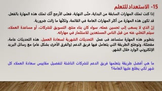 ‫إذا‬
‫كنت‬
‫تملك‬
‫المهارات‬
‫السابقة‬
‫من‬
،‫البداية‬
‫ى‬ّ‫ت‬‫ح‬
،‫النهاية‬
‫فعلى‬
‫الأرجح‬
‫ك‬ّ‫ن‬‫أ‬
‫تملك‬
‫هذه‬
‫الم‬
‫هارة‬
‫بالفعل‬
.
‫قد‬
‫تكون‬
‫هذه‬
‫المهارة‬
‫من‬
‫أكثر‬
‫المهارات‬
‫العامة‬
‫في‬
،‫القائمة‬
‫ها‬ّ‫ن‬‫ولك‬
‫ما‬
‫زالت‬
‫ضرورية‬
.
ّ‫إن‬
‫الذي‬
‫لا‬
‫يسعى‬
‫إلى‬
‫تحسين‬
،‫عمله‬
‫سواء‬
‫كان‬
‫بناء‬
،‫منتج‬
‫التسويق‬
،‫للشركات‬
‫أو‬
‫مساعدة‬
‫ال‬
،‫عملاء‬
‫سيتم‬
‫التخلي‬
‫عنه‬
‫من‬
‫قبل‬
‫الناس‬
‫المستعدين‬
‫للاستثمار‬
‫في‬
‫مهاراته‬
.
‫بتطوير‬
‫هذه‬
‫المهارة‬
‫ستساعد‬
‫فى‬
‫عمل‬
‫التحديثات‬
‫الشهرية‬
‫لسعادة‬
‫العميل‬
.
‫هذه‬
‫التحديثات‬
،‫عامة‬
،‫لة‬ّ‫مفص‬
‫ح‬ّ‫وتوض‬
‫الطريقة‬
‫التي‬
‫يتعامل‬
‫فيها‬
‫فريق‬
‫الدعم‬
(
‫والفرق‬
‫الأخرى‬
‫بشكل‬
‫عام‬
)
‫مع‬
‫ر‬
‫سائل‬
‫البريد‬
‫الإلكتروني‬
‫الوارد‬
‫خلال‬
‫الشهر‬
.
‫ما‬
‫هي‬
‫أفضل‬
‫طريقة‬
‫يتعلمها‬
‫فريق‬
‫الدعم‬
‫للشركات‬
‫الناشئة‬
‫لتفصيل‬
‫مقاييس‬
‫سعادة‬
‫الع‬
‫ملاء‬
‫كل‬
‫شهر‬
‫لكي‬
‫يطلع‬
‫عليها‬
‫العامة؟‬
15
-
‫الاستعداد‬
‫للتعلم‬
 