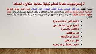 
‫شخص‬ ‫بصفة‬ ‫الأمر‬ ‫تأخذ‬ ‫لا‬
‫ية‬
7
‫إ‬
‫ا‬ ‫شكاوى‬ ‫معالجة‬ ‫كيفية‬ ‫لتعلم‬ ‫فعالة‬ ‫ستراتيجيات‬
‫لعملاء‬
‫بعدما‬
‫أطلعنا‬
‫على‬
‫أكثر‬
‫الأسباب‬
‫ا‬‫شيوع‬
‫لتقديم‬
‫الشكاوى‬
‫لدى‬
‫العملاء‬
،
‫تبقى‬
‫لدينا‬
‫معرفة‬
‫الطري‬
‫قة‬
‫المناسبة‬
‫لتجنب‬
‫تكرارها‬
‫مرة‬
‫أخرى‬
،
‫وهذا‬
‫التجنب‬
‫لا‬
‫يأتي‬
‫بالتجاهل‬
‫أو‬
‫بتلقى‬
‫الشكوى‬
‫دون‬
‫تفرف‬
،
‫ولكن‬
‫بإتيان‬
‫خطوات‬
‫إصلاحية‬
‫حقيقية‬
،
‫تعمل‬
‫على‬
‫علاج‬
‫هذا‬
‫النوع‬
‫من‬
‫القصور‬
‫وتساعد‬
‫على‬
‫بناء‬
‫علاقة‬
‫جيدة‬
‫مع‬
‫المس‬
‫تخدم‬
‫كالآتي‬
:

‫حق‬ ‫على‬ ‫ا‬‫دائم‬ ‫ليس‬ ‫العميل‬

‫بالاس‬ ‫تكتفي‬ ‫لا‬
‫تماع‬

‫موظفيك‬ ‫قدر‬

‫شكواهم‬ ‫من‬ ‫استفد‬

‫تبعاته‬ ‫من‬ ‫قلل‬
‫ا‬

‫بمحو‬ ‫قم‬ ‫ثم‬ ‫بالخطأ‬ ‫اعترف‬
‫ه‬
 